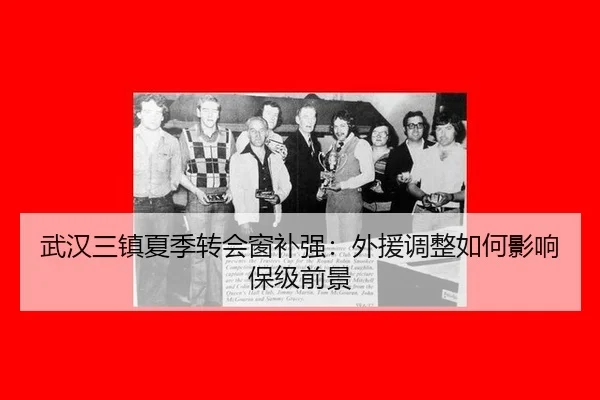 武汉三镇夏季转会窗补强：外援调整如何影响保级前景