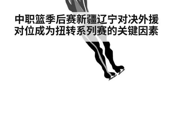 中职篮季后赛新疆辽宁对决外援对位成为扭转系列赛的关键因素
