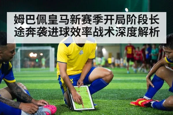 姆巴佩皇马新赛季开局阶段长途奔袭进球效率战术深度解析