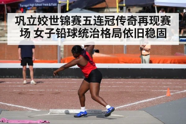 巩立姣世锦赛五连冠传奇再现赛场 女子铅球统治格局依旧稳固