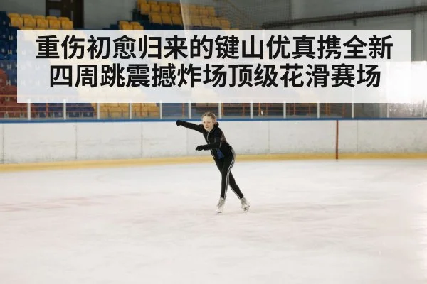 重伤初愈归来的键山优真携全新四周跳震撼炸场顶级花滑赛场